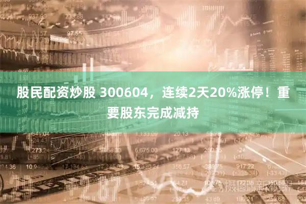 股民配资炒股 300604，连续2天20%涨停！重要股东完成减持