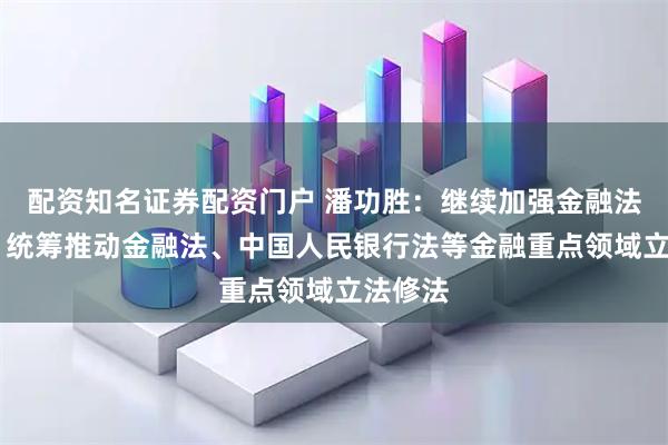 配资知名证券配资门户 潘功胜：继续加强金融法治建设 统筹推动金融法、中国人民银行法等金融重点领域立法修法