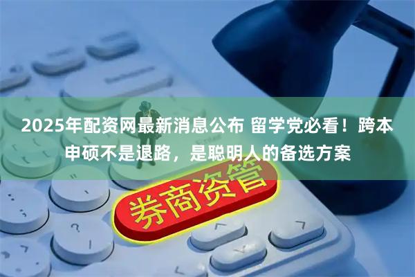 2025年配资网最新消息公布 留学党必看！跨本申硕不是退路，是聪明人的备选方案