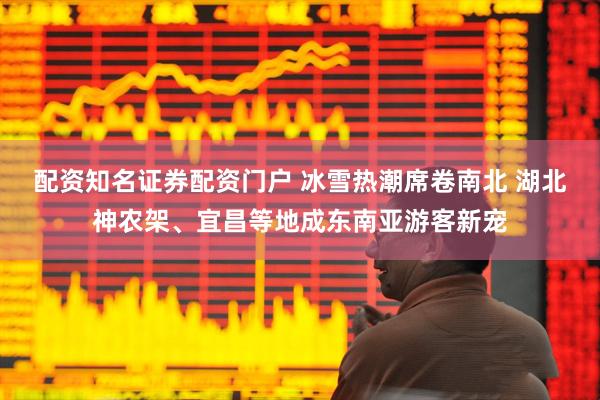 配资知名证券配资门户 冰雪热潮席卷南北 湖北神农架、宜昌等地成东南亚游客新宠