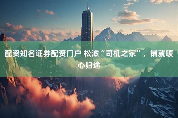 配资知名证券配资门户 松滋“司机之家”，铺就暖心归途
