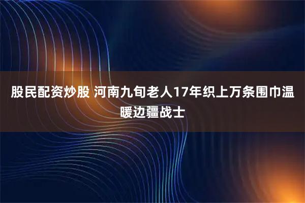 股民配资炒股 河南九旬老人17年织上万条围巾温暖边疆战士