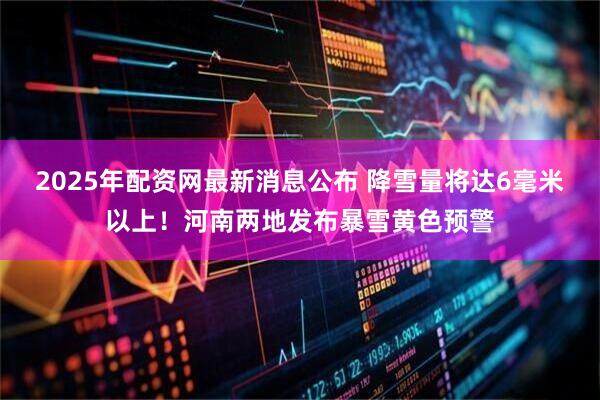 2025年配资网最新消息公布 降雪量将达6毫米以上！河南两地发布暴雪黄色预警