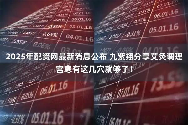 2025年配资网最新消息公布 九紫翔分享艾灸调理宫寒有这几穴就够了！