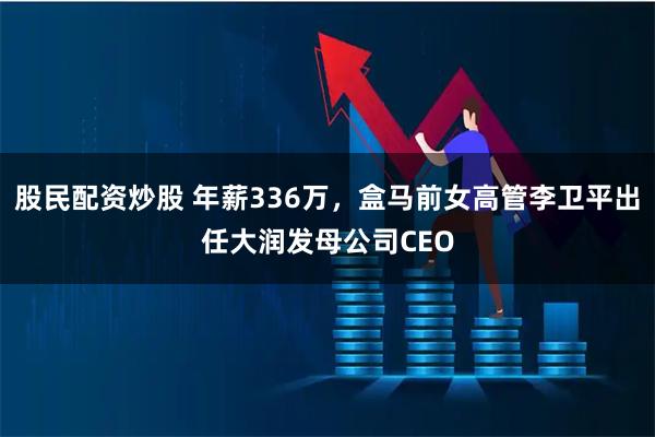 股民配资炒股 年薪336万，盒马前女高管李卫平出任大润发母公司CEO