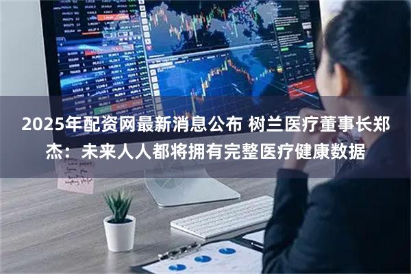 2025年配资网最新消息公布 树兰医疗董事长郑杰：未来人人都将拥有完整医疗健康数据