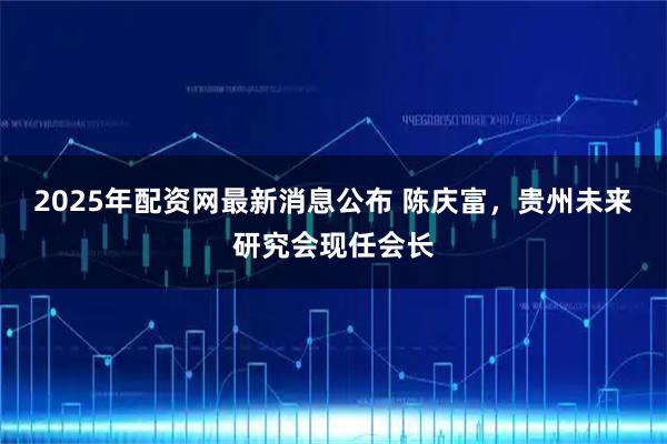 2025年配资网最新消息公布 陈庆富，贵州未来研究会现任会长