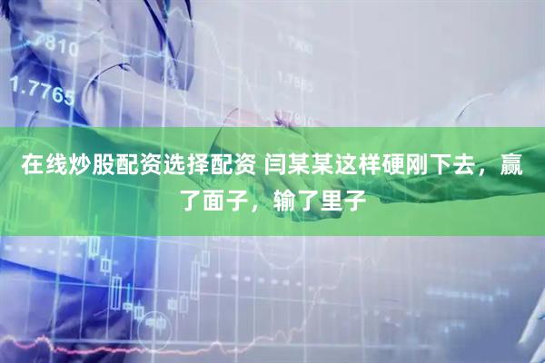 在线炒股配资选择配资 闫某某这样硬刚下去，赢了面子，输了里子