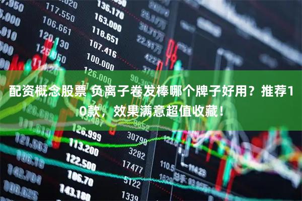 配资概念股票 负离子卷发棒哪个牌子好用？推荐10款，效果满意超值收藏！