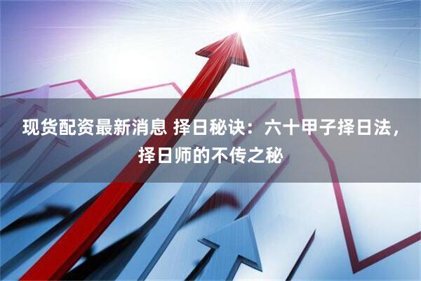 现货配资最新消息 择日秘诀：六十甲子择日法，择日师的不传之秘