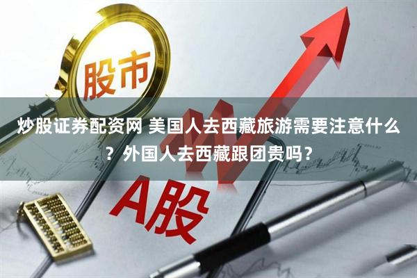 炒股证券配资网 美国人去西藏旅游需要注意什么？外国人去西藏跟团贵吗？
