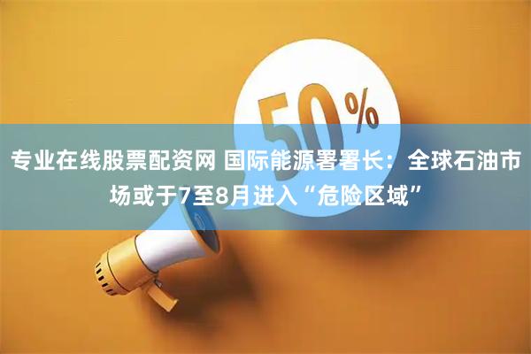 专业在线股票配资网 国际能源署署长：全球石油市场或于7至8月进入“危险区域”