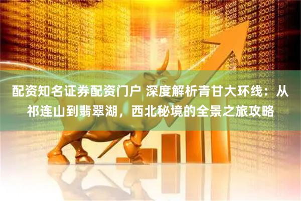 配资知名证券配资门户 深度解析青甘大环线：从祁连山到翡翠湖，西北秘境的全景之旅攻略