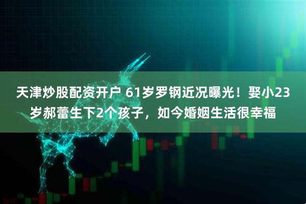 天津炒股配资开户 61岁罗钢近况曝光！娶小23岁郝蕾生下2个孩子，如今婚姻生活很幸福