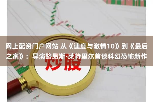 网上配资门户网站 从《速度与激情10》到《最后之家》：导演路易斯·莱特里尔首谈科幻恐怖新作