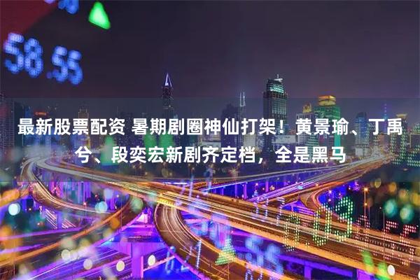 最新股票配资 暑期剧圈神仙打架!黄景瑜、丁禹兮、段奕宏新剧齐定档,全是黑马