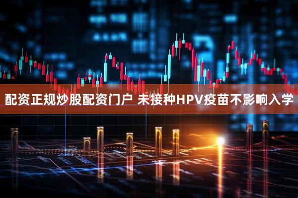 配资正规炒股配资门户 未接种HPV疫苗不影响入学
