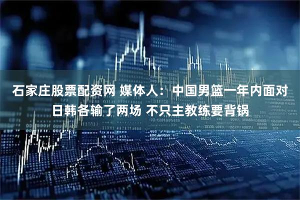石家庄股票配资网 媒体人：中国男篮一年内面对日韩各输了两场 不只主教练要背锅