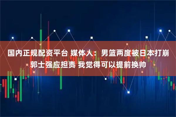 国内正规配资平台 媒体人：男篮两度被日本打崩郭士强应担责 我觉得可以提前换帅