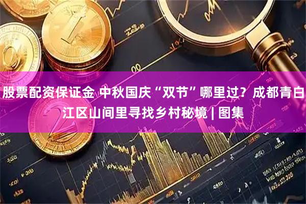 股票配资保证金 中秋国庆“双节”哪里过？成都青白江区山间里寻找乡村秘境 | 图集