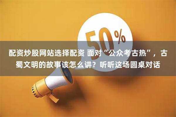 配资炒股网站选择配资 面对“公众考古热”，古蜀文明的故事该怎么讲？听听这场圆桌对话