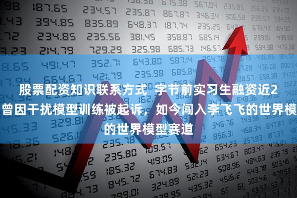 股票配资知识联系方式  字节前实习生融资近2亿元！曾因干扰模型训练被起诉，如今闯入李飞飞的世界模型赛道