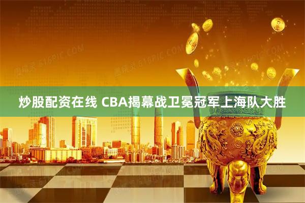 炒股配资在线 CBA揭幕战卫冕冠军上海队大胜